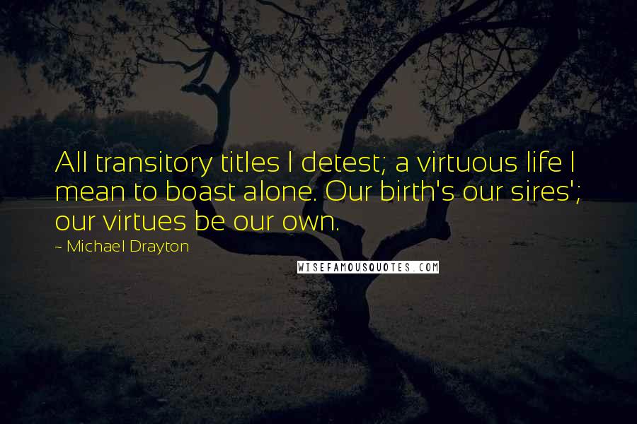 Michael Drayton quotes: All transitory titles I detest; a virtuous life I mean to boast alone. Our birth's our sires'; our virtues be our own.