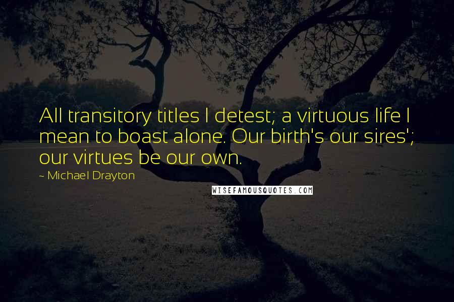 Michael Drayton quotes: All transitory titles I detest; a virtuous life I mean to boast alone. Our birth's our sires'; our virtues be our own. Michael Drayton quotes: All transitory titles I detest; a virtuous life I mean to boast alone. Our birth's our sires'; our virtues be our own.
