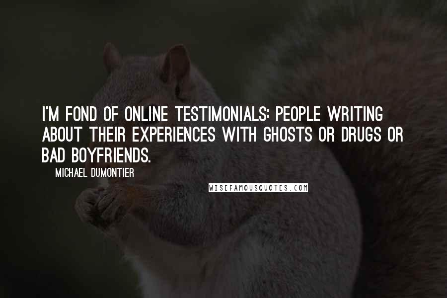 Michael Dumontier quotes: I'm fond of online testimonials: people writing about their experiences with ghosts or drugs or bad boyfriends. Michael Dumontier quotes: I'm fond of online testimonials: people writing about their experiences with ghosts or drugs or bad boyfriends.