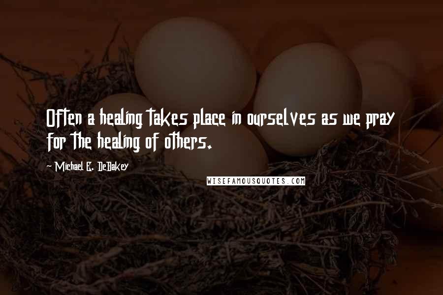 Michael E. DeBakey quotes: Often a healing takes place in ourselves as we pray for the healing of others.