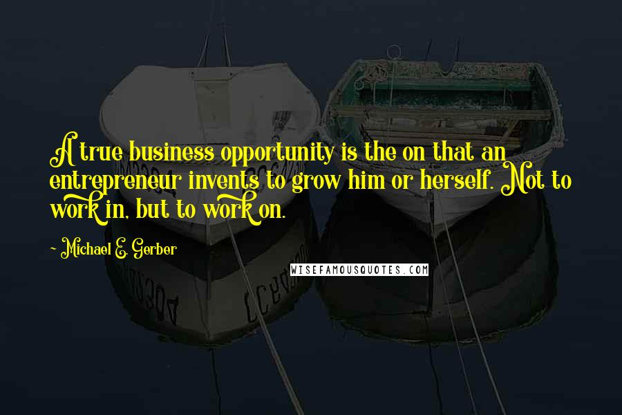 Michael E. Gerber quotes: A true business opportunity is the on that an entrepreneur invents to grow him or herself. Not to work in, but to work on.