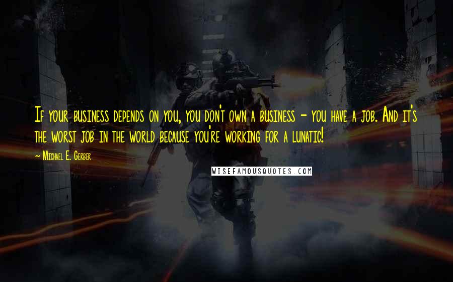 Michael E. Gerber quotes: If your business depends on you, you don't own a business - you have a job. And it's the worst job in the world because you're working for a lunatic! Michael E. Gerber quotes: If your business depends on you, you don't own a business - you have a job. And it's the worst job in the world because you're working for a lunatic!