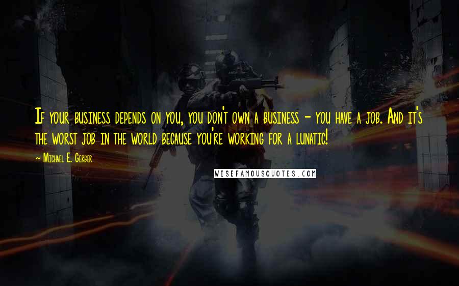 Michael E. Gerber quotes: If your business depends on you, you don't own a business - you have a job. And it's the worst job in the world because you're working for a lunatic!