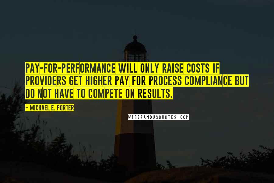 Michael E. Porter quotes: Pay-for-performance will only raise costs if providers get higher pay for process compliance but do not have to compete on results. Michael E. Porter quotes: Pay-for-performance will only raise costs if providers get higher pay for process compliance but do not have to compete on results.