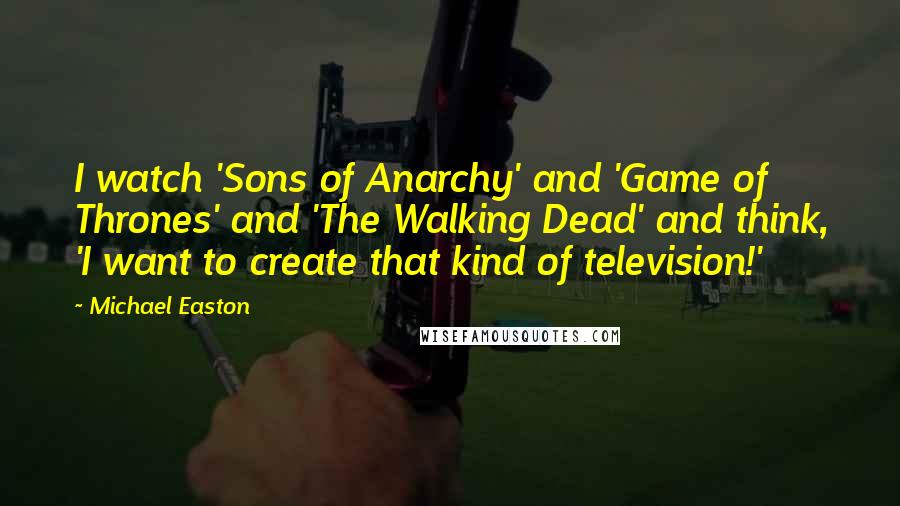 Michael Easton quotes: I watch 'Sons of Anarchy' and 'Game of Thrones' and 'The Walking Dead' and think, 'I want to create that kind of television!'