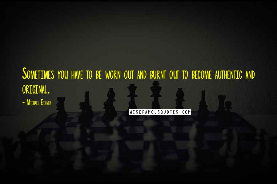 Michael Eisner quotes: Sometimes you have to be worn out and burnt out to become authentic and original.