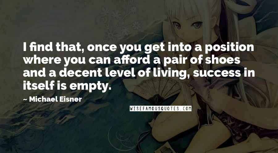 Michael Eisner quotes: I find that, once you get into a position where you can afford a pair of shoes and a decent level of living, success in itself is empty.