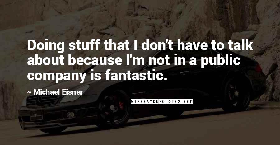 Michael Eisner quotes: Doing stuff that I don't have to talk about because I'm not in a public company is fantastic.
