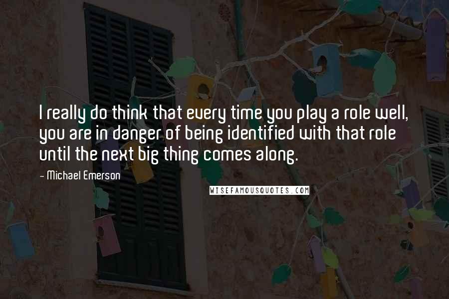 Michael Emerson quotes: I really do think that every time you play a role well, you are in danger of being identified with that role until the next big thing comes along.