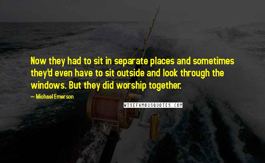 Michael Emerson quotes: Now they had to sit in separate places and sometimes they'd even have to sit outside and look through the windows. But they did worship together. Michael Emerson quotes: Now they had to sit in separate places and sometimes they'd even have to sit outside and look through the windows. But they did worship together.