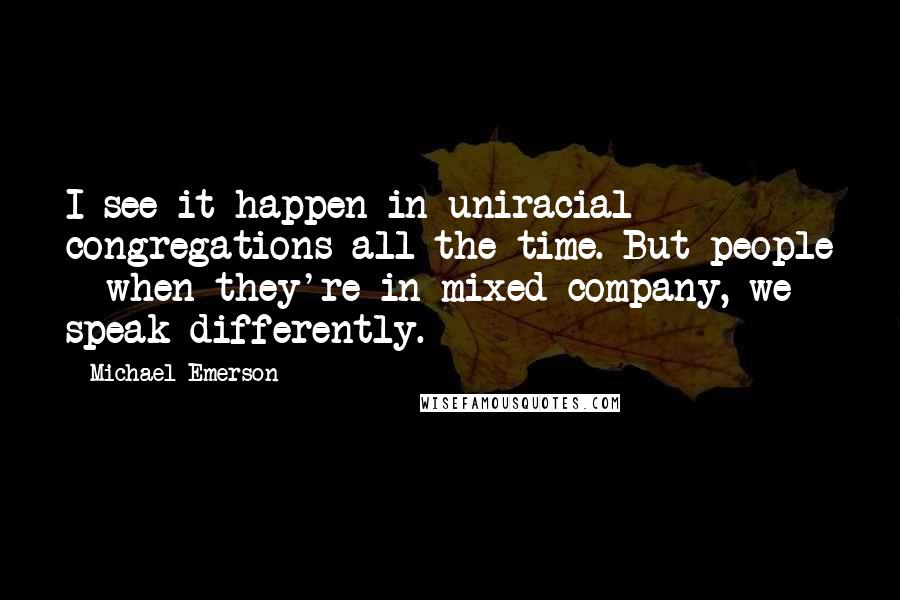 Michael Emerson quotes: I see it happen in uniracial congregations all the time. But people - when they're in mixed company, we speak differently. Michael Emerson quotes: I see it happen in uniracial congregations all the time. But people - when they're in mixed company, we speak differently.