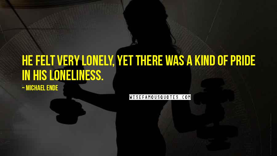 Michael Ende quotes: He felt very lonely, yet there was a kind of pride in his loneliness.