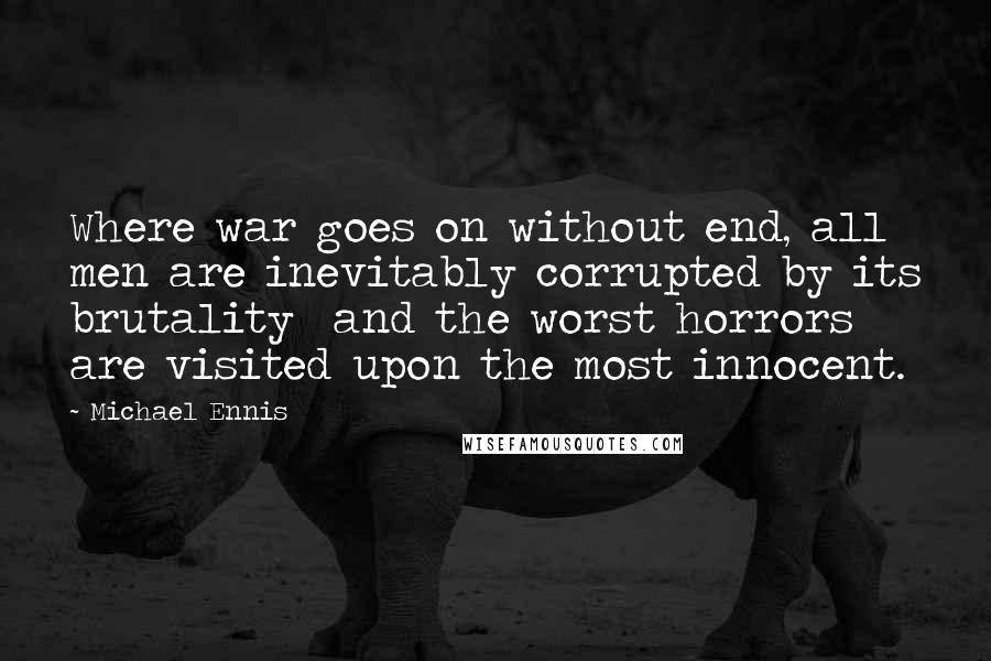Michael Ennis quotes: Where war goes on without end, all men are inevitably corrupted by its brutality and the worst horrors are visited upon the most innocent.