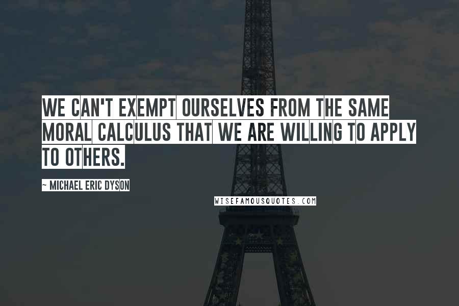 Michael Eric Dyson quotes: We can't exempt ourselves from the same moral calculus that we are willing to apply to others.