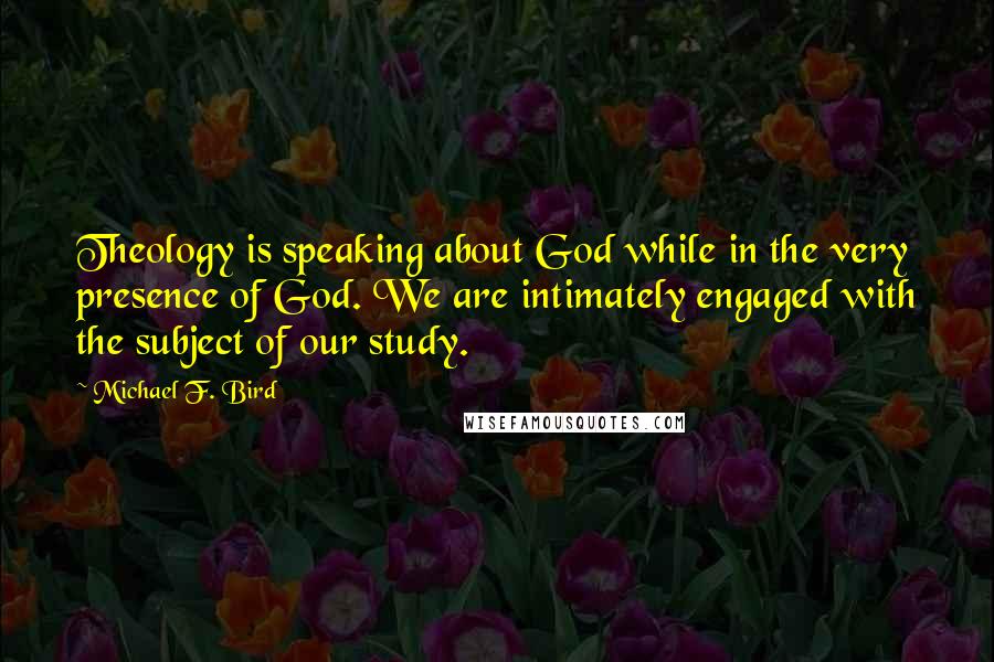 Michael F. Bird quotes: Theology is speaking about God while in the very presence of God. We are intimately engaged with the subject of our study.