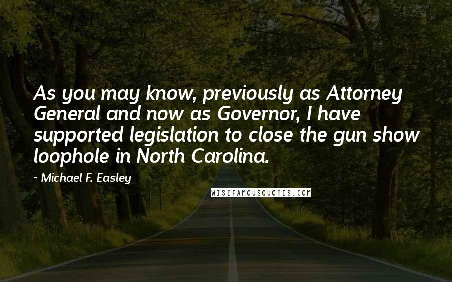 Michael F. Easley quotes: As you may know, previously as Attorney General and now as Governor, I have supported legislation to close the gun show loophole in North Carolina.