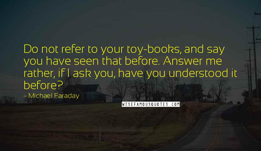 Michael Faraday quotes: Do not refer to your toy-books, and say you have seen that before. Answer me rather, if I ask you, have you understood it before? Michael Faraday quotes: Do not refer to your toy-books, and say you have seen that before. Answer me rather, if I ask you, have you understood it before?