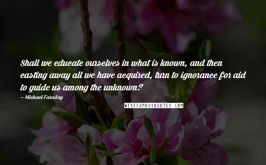 Michael Faraday quotes: Shall we educate ourselves in what is known, and then casting away all we have acquired, turn to ignorance for aid to guide us among the unknown? Michael Faraday quotes: Shall we educate ourselves in what is known, and then casting away all we have acquired, turn to ignorance for aid to guide us among the unknown?