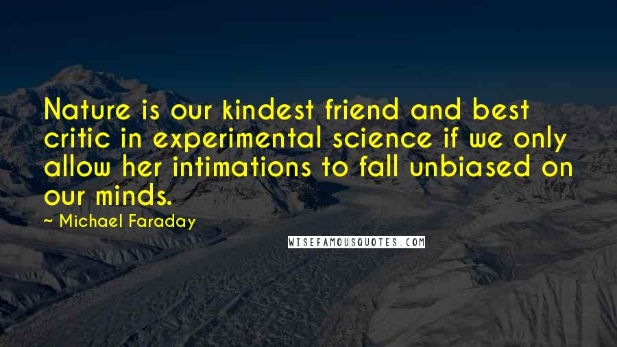 Michael Faraday quotes: Nature is our kindest friend and best critic in experimental science if we only allow her intimations to fall unbiased on our minds. Michael Faraday quotes: Nature is our kindest friend and best critic in experimental science if we only allow her intimations to fall unbiased on our minds.