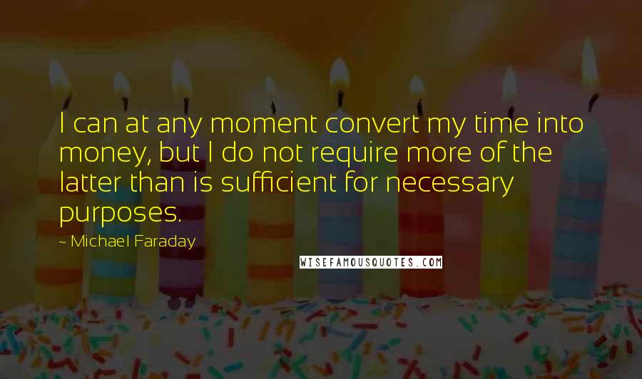 Michael Faraday quotes: I can at any moment convert my time into money, but I do not require more of the latter than is sufficient for necessary purposes. Michael Faraday quotes: I can at any moment convert my time into money, but I do not require more of the latter than is sufficient for necessary purposes.
