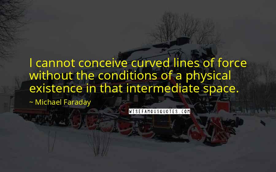 Michael Faraday quotes: I cannot conceive curved lines of force without the conditions of a physical existence in that intermediate space.