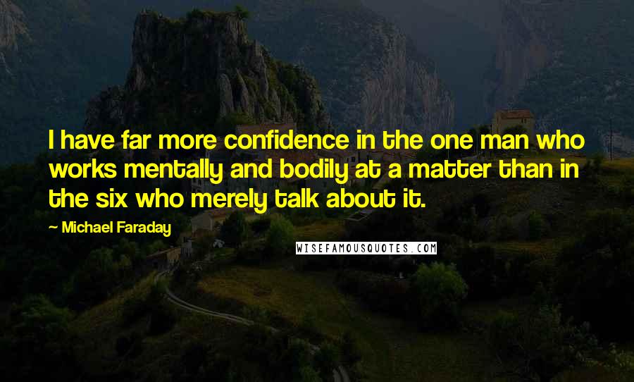 Michael Faraday quotes: I have far more confidence in the one man who works mentally and bodily at a matter than in the six who merely talk about it. Michael Faraday quotes: I have far more confidence in the one man who works mentally and bodily at a matter than in the six who merely talk about it.