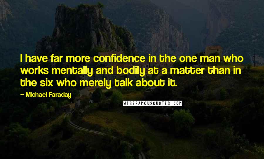 Michael Faraday quotes: I have far more confidence in the one man who works mentally and bodily at a matter than in the six who merely talk about it.