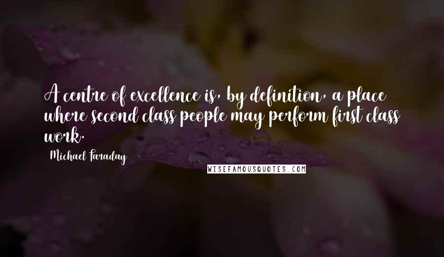 Michael Faraday quotes: A centre of excellence is, by definition, a place where second class people may perform first class work. Michael Faraday quotes: A centre of excellence is, by definition, a place where second class people may perform first class work.