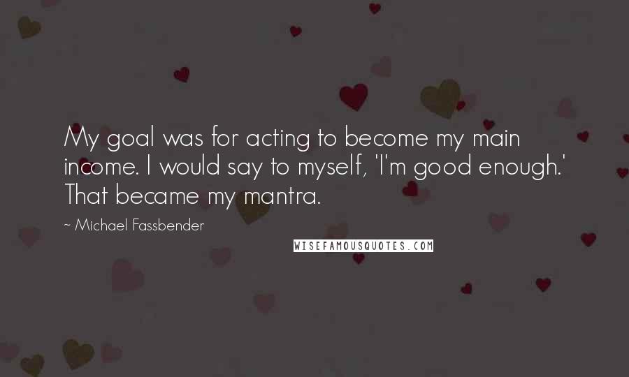 Michael Fassbender quotes: My goal was for acting to become my main income. I would say to myself, 'I'm good enough.' That became my mantra.