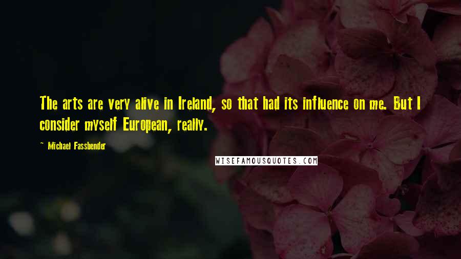 Michael Fassbender quotes: The arts are very alive in Ireland, so that had its influence on me. But I consider myself European, really.