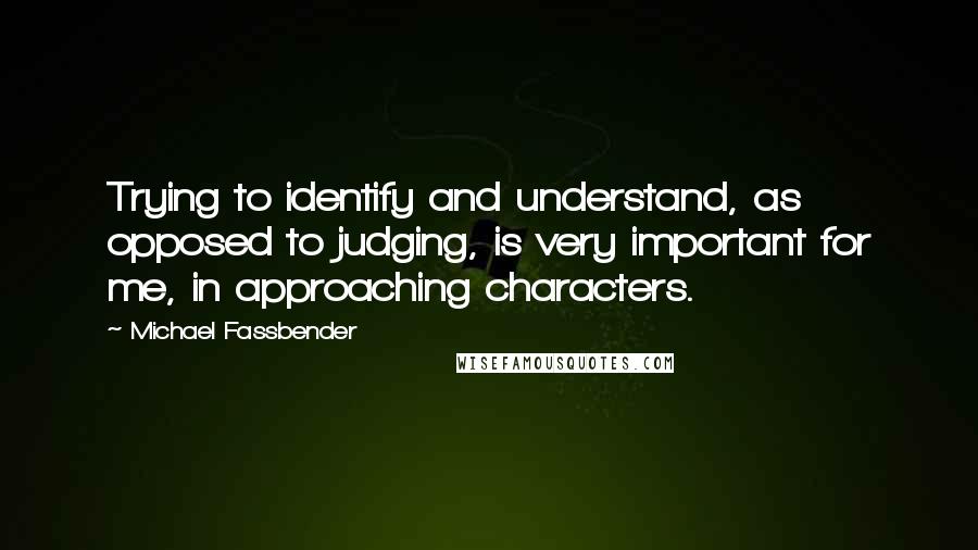 Michael Fassbender quotes: Trying to identify and understand, as opposed to judging, is very important for me, in approaching characters.