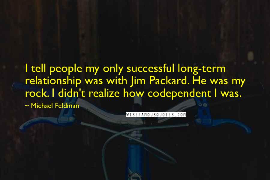 Michael Feldman quotes: I tell people my only successful long-term relationship was with Jim Packard. He was my rock. I didn't realize how codependent I was. Michael Feldman quotes: I tell people my only successful long-term relationship was with Jim Packard. He was my rock. I didn't realize how codependent I was.