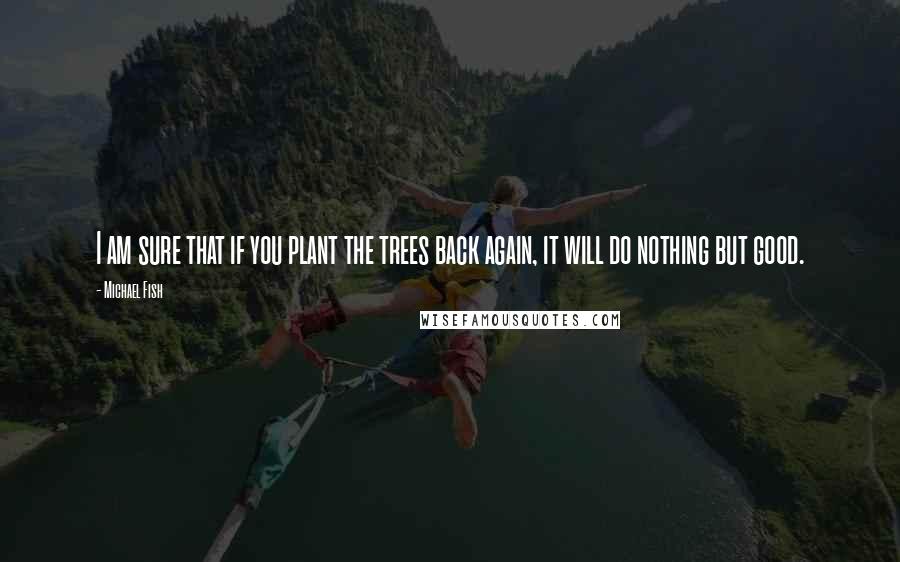 Michael Fish quotes: I am sure that if you plant the trees back again, it will do nothing but good.