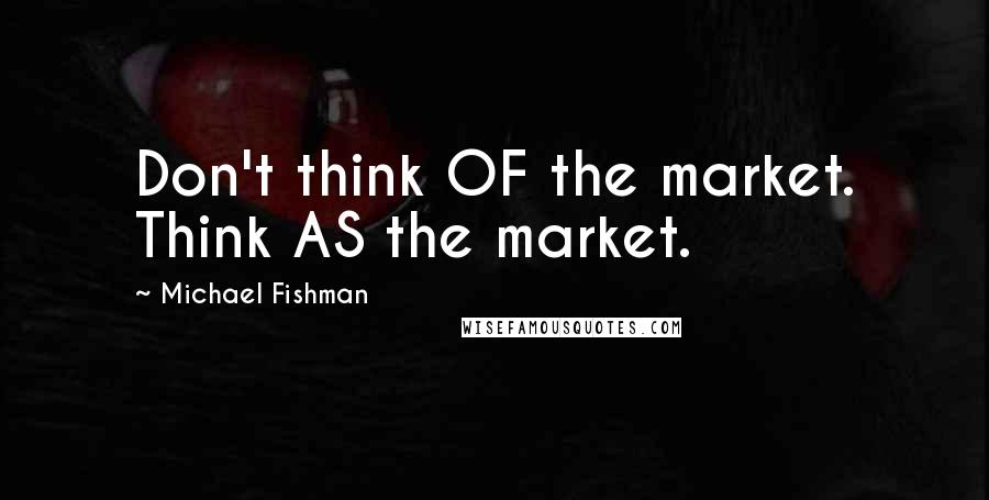 Michael Fishman quotes: Don't think OF the market. Think AS the market.
