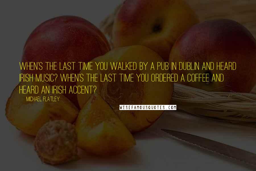 Michael Flatley quotes: When's the last time you walked by a pub in Dublin and heard Irish music? When's the last time you ordered a coffee and heard an Irish accent?