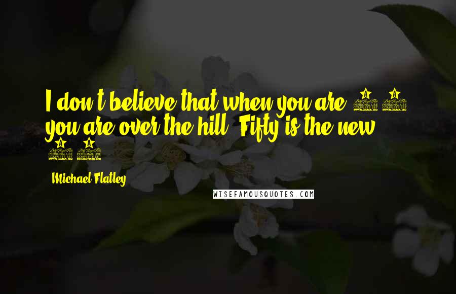 Michael Flatley quotes: I don't believe that when you are 25 you are over the hill. Fifty is the new 30.