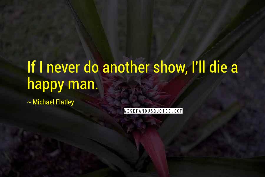 Michael Flatley quotes: If I never do another show, I'll die a happy man.