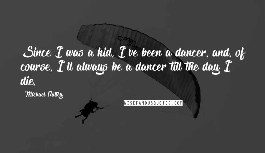 Michael Flatley quotes: Since I was a kid, I've been a dancer, and, of course, I'll always be a dancer till the day I die.