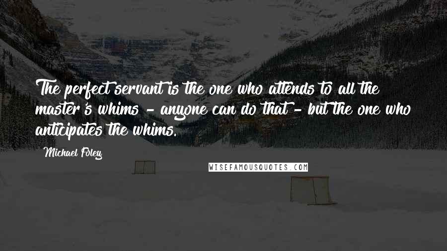 Michael Foley quotes: The perfect servant is the one who attends to all the master's whims - anyone can do that - but the one who anticipates the whims. Michael Foley quotes: The perfect servant is the one who attends to all the master's whims - anyone can do that - but the one who anticipates the whims.