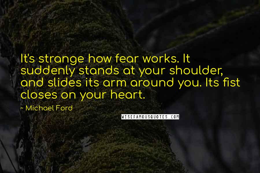 Michael Ford quotes: It's strange how fear works. It suddenly stands at your shoulder, and slides its arm around you. Its fist closes on your heart.