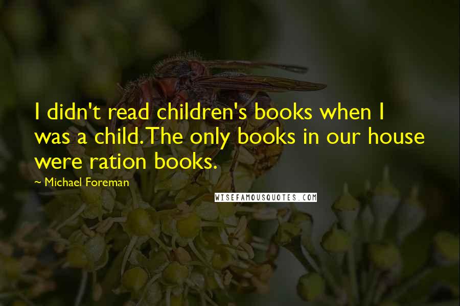 Michael Foreman quotes: I didn't read children's books when I was a child. The only books in our house were ration books.