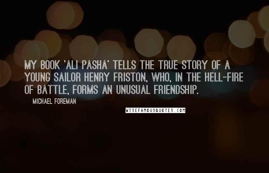 Michael Foreman quotes: My book 'Ali Pasha' tells the true story of a young sailor Henry Friston, who, in the hell-fire of battle, forms an unusual friendship.