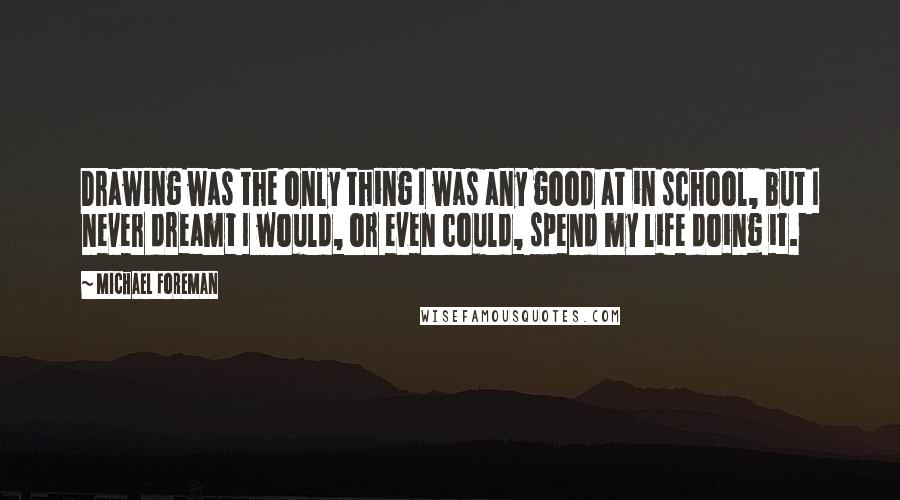 Michael Foreman quotes: Drawing was the only thing I was any good at in school, but I never dreamt I would, or even could, spend my life doing it.