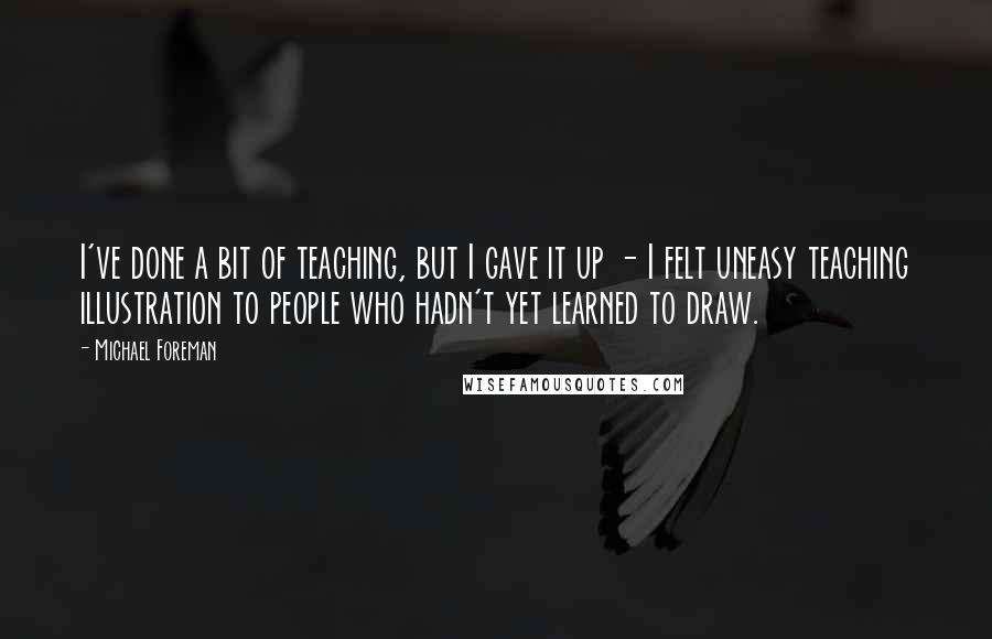 Michael Foreman quotes: I've done a bit of teaching, but I gave it up - I felt uneasy teaching illustration to people who hadn't yet learned to draw. Michael Foreman quotes: I've done a bit of teaching, but I gave it up - I felt uneasy teaching illustration to people who hadn't yet learned to draw.