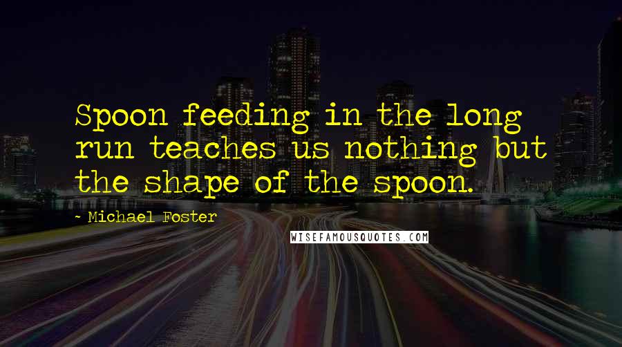 Michael Foster quotes: Spoon feeding in the long run teaches us nothing but the shape of the spoon.