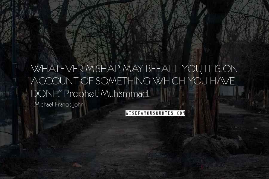 Michael Francis John quotes: WHATEVER MISHAP MAY BEFALL YOU, IT IS ON ACCOUNT OF SOMETHING WHICH YOU HAVE DONE." Prophet Muhammad.