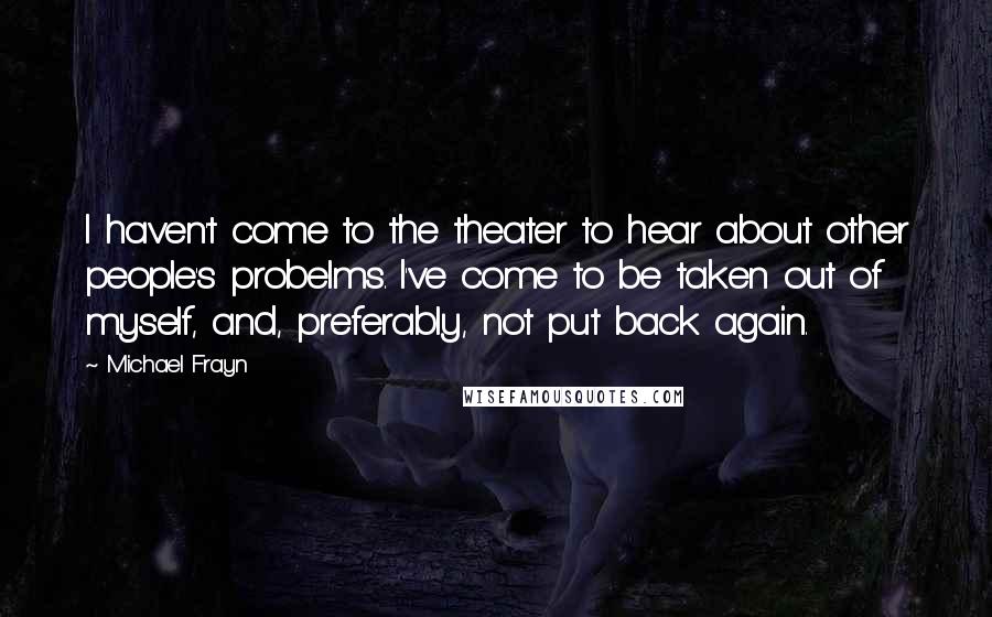 Michael Frayn quotes: I haven't come to the theater to hear about other people's probelms. I've come to be taken out of myself, and, preferably, not put back again.