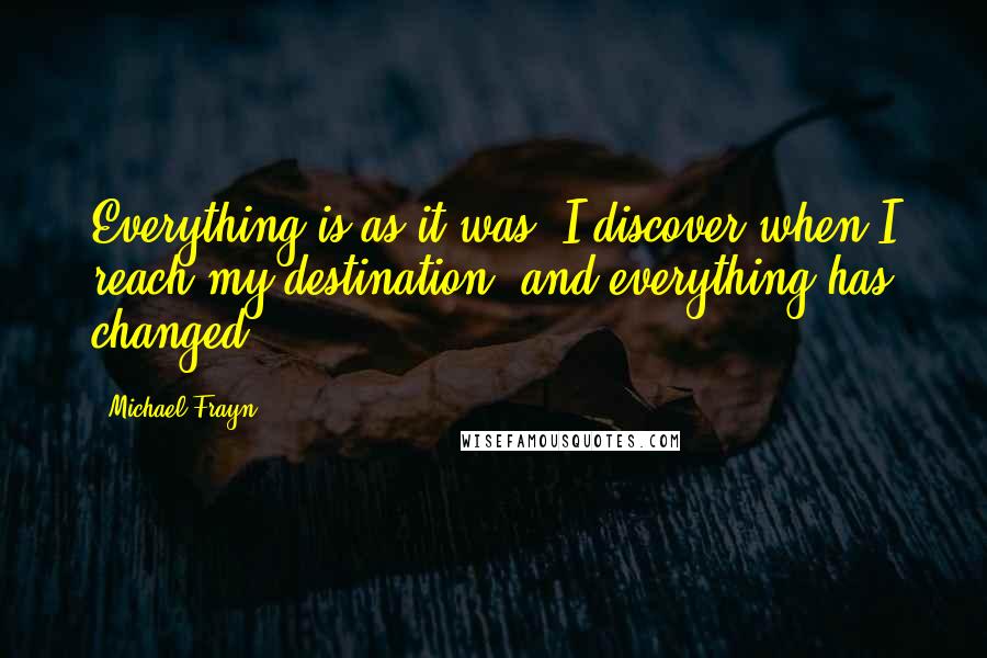 Michael Frayn quotes: Everything is as it was, I discover when I reach my destination, and everything has changed.