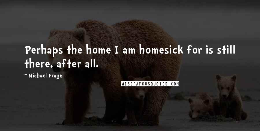 Michael Frayn quotes: Perhaps the home I am homesick for is still there, after all.