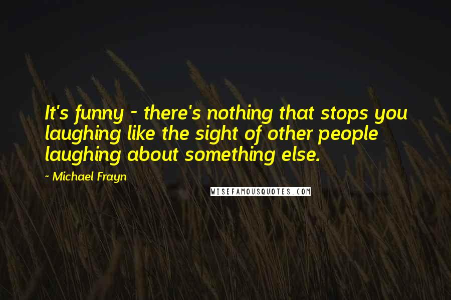 Michael Frayn quotes: It's funny - there's nothing that stops you laughing like the sight of other people laughing about something else.